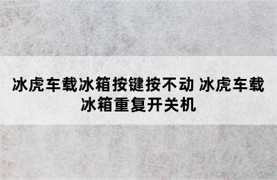 冰虎车载冰箱按键按不动 冰虎车载冰箱重复开关机